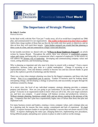 The Importance of Strategic Planning 
By John E. Lawlor 
Practical Decisions 
In the ideal world, with the New Year just 7 weeks away, all of us would have completed our 2006 plan, and communicated it to our organizations. The reality is that most of us don’t have a plan!! Add to that a large number of those that say they do, but really only have goals or objectives, and no idea on how they will reach their targets. Upon further research you would find that planning is done a year at a time, and not connected to a larger vision and direction. 
In last months newsletter we shared with you “9 Ways to Keep Employees Engaged”, an article written by Joanna Brandi. Throughout the article, there was reference to established company values and vision, and being able to communicate what’s expected of employees. In this article we will address the primary role of leadership: developing and communicating company values and vision, setting direction, and formulating strategy. 
Why is planning so important and why must it be done in concert with a strategy? From a macro perspective, business today gets done in a global marketplace. Change is occurring at an unprecedented pace. Time and distance continue to become less and less relevant thanks in great part to the explosive growth of technology and the Internet. 
There was a time when strategic planning was done by the biggest companies, and those who lead change. Now it is a requirement just to survive. Leaders of business must be looking ahead, anticipating change, and developing a strategy to proactively and successfully navigate through the turbulence created by change. 
At a micro view, the level of any individual company, strategic planning provides a company purpose and direction. How are you going to get somewhere if you don’t know where you are going? Everyone in an organization needs to know what you sell or do, who your target customers are, and how you compete. A good strategy will balance revenue and productivity initiatives. Without strategic planning, businesses simply drift, and are always reacting to the pressure of the day. Companies that don’t plan have exponentially higher rates of failure than those that plan and implement well. 
For many business owners and leaders, creating a vision, company values, and a strategic plan can be a daunting task for reasons like time, energy, commitment and lack of experience. It’s hard work!! It requires business leaders to accept that yesterday’s success does not ensure success in the future. It requires challenging the status quo, changing behaviors, implementing new procedures, hiring different people, and putting new systems in place in order to deliver on the strategy.  