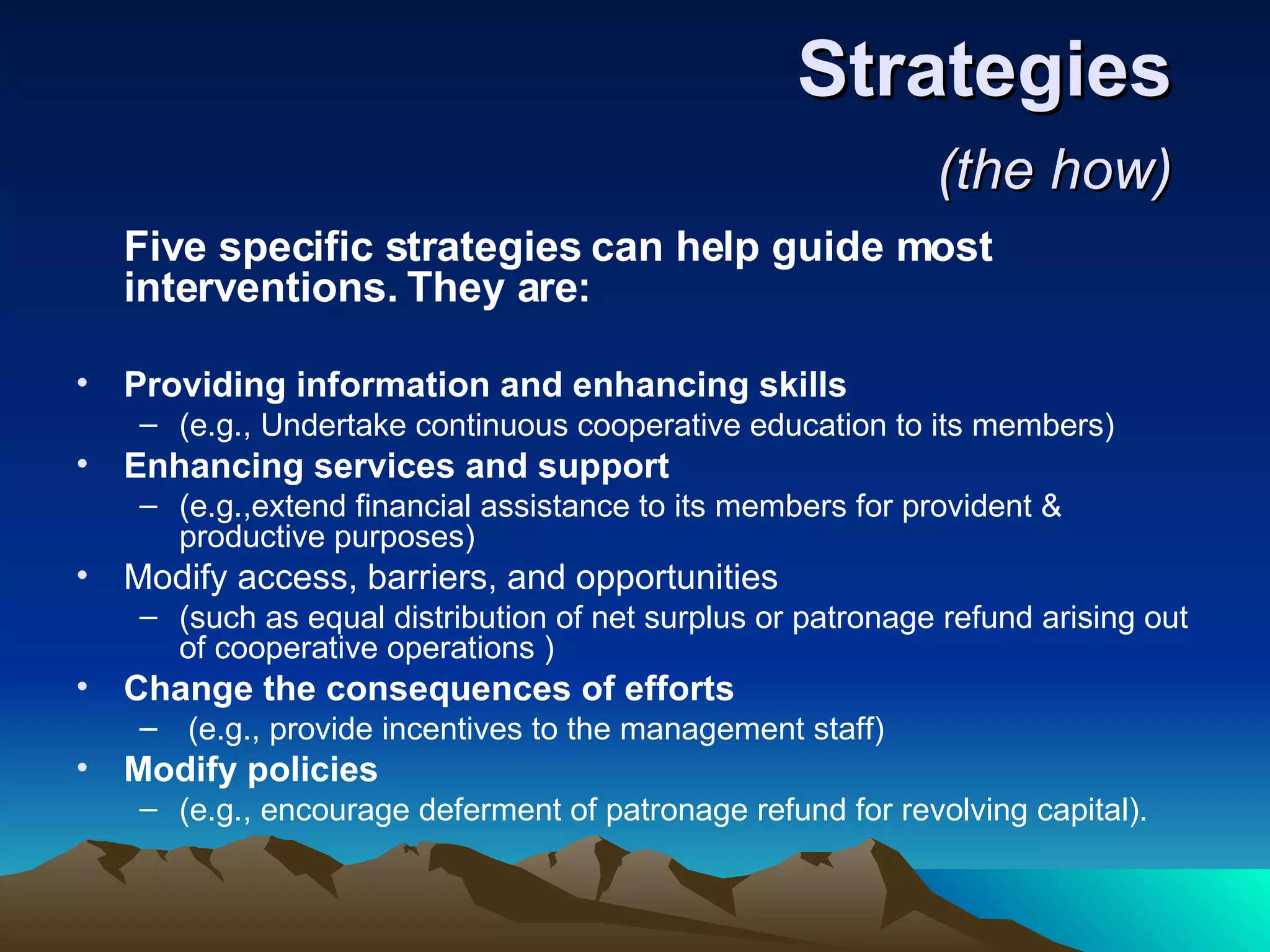 Strategies  (the how)   Five specific strategies can help guide most interventions. They are:   Providing information and enhancing skills  (e.g., Undertake continuous cooperative education to its members)  Enhancing services and support   (e.g.,extend financial assistance to its members for provident & productive purposes)  Modify access, barriers, and opportunities  (such as equal distribution of net surplus or patronage refund arising out of cooperative operations )  Change the consequences of efforts (e.g., provide incentives to the management staff)  Modify policies  (e.g., encourage deferment of patronage refund for revolving capital).  