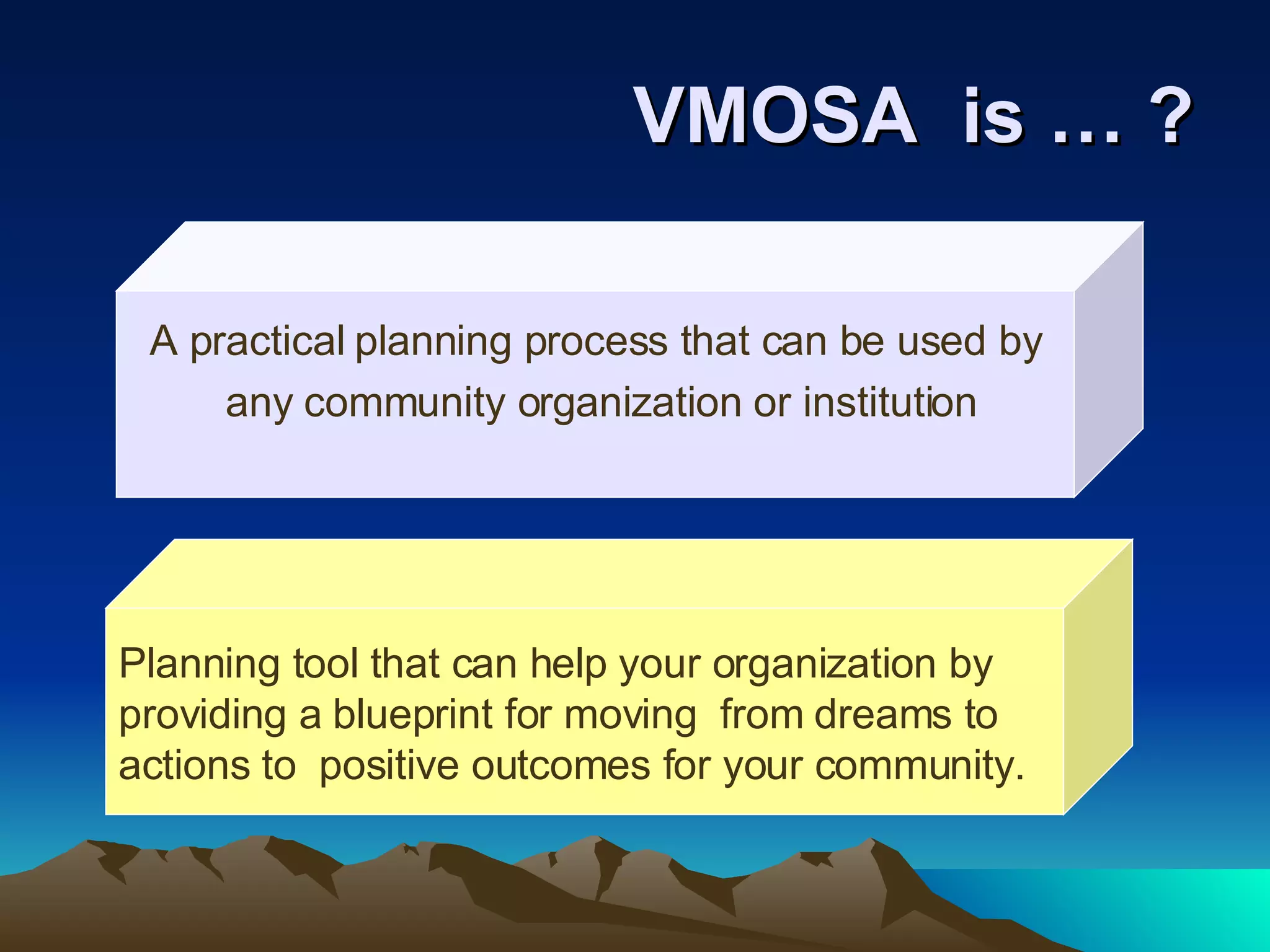 VMOSA  is … ? A practical planning process that can be used by any community organization or institution Planning tool that can help your organization by  providing a blueprint for moving  from dreams to  actions to  positive outcomes for your community. 