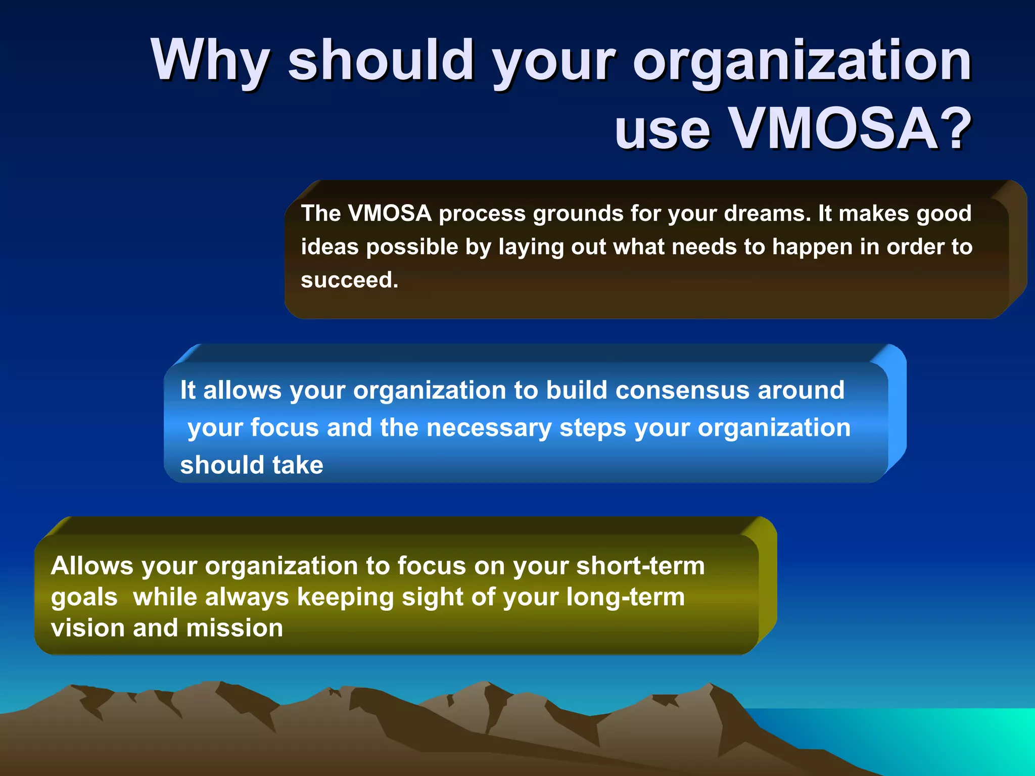 Why should your organization use VMOSA? It allows your organization to build consensus around your focus and the necessary steps your organization  should take Allows your organization to focus on your short-term  goals  while always keeping sight of your long-term  vision and mission The VMOSA process grounds for your dreams. It makes good  ideas possible by laying out what needs to happen in order to  succeed. 