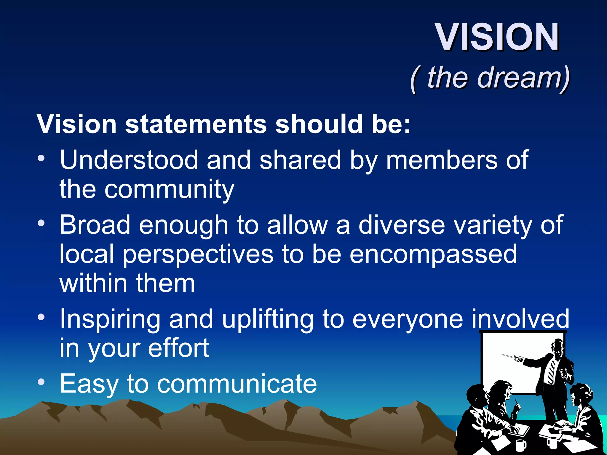 VISION  ( the dream) Vision statements should be:  Understood and shared by members of the community  Broad enough to allow a diverse variety of local perspectives to be encompassed within them  Inspiring and uplifting to everyone involved in your effort  Easy to communicate 