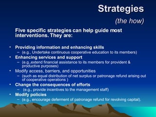 Strategies  (the how)   Five specific strategies can help guide most interventions. They are:   Providing information and enhancing skills  (e.g., Undertake continuous cooperative education to its members)  Enhancing services and support   (e.g.,extend financial assistance to its members for provident & productive purposes)  Modify access, barriers, and opportunities  (such as equal distribution of net surplus or patronage refund arising out of cooperative operations )  Change the consequences of efforts (e.g., provide incentives to the management staff)  Modify policies  (e.g., encourage deferment of patronage refund for revolving capital).  