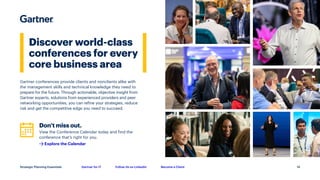 Gartner for IT Follow Us on LinkedIn Become a Client
Strategic Planning Essentials
Discover world-class
conferences for every
core business area
Gartner conferences provide clients and nonclients alike with
the management skills and technical knowledge they need to
prepare for the future. Through actionable, objective insight from
Gartner experts, solutions from experienced providers and peer
networking opportunities, you can refine your strategies, reduce
risk and get the competitive edge you need to succeed.
Don’t miss out.
View the Conference Calendar today and find the
conference that’s right for you.
Explore the Calendar
14
 