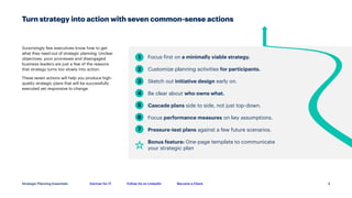 Gartner for IT Follow Us on LinkedIn Become a Client
Strategic Planning Essentials
Turn strategy into action with seven common-sense actions
3
Surprisingly few executives know how to get
what they need out of strategic planning. Unclear
objectives, poor processes and disengaged
business leaders are just a few of the reasons
that strategy turns too slowly into action.
These seven actions will help you produce high-
quality strategic plans that will be successfully
executed yet responsive to change.
Focus first on a minimally viable strategy.
Customize planning activities for participants.
Sketch out initiative design early on.
Be clear about who owns what.
Cascade plans side to side, not just top-down.
Focus performance measures on key assumptions.
Pressure-test plans against a few future scenarios.
Bonus feature: One-page template to communicate
your strategic plan
1
2
3
4
5
6
7
 