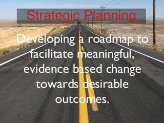 Developing a roadmap to facilitate meaningful, evidence based change towards desirable outcomes. Strategic Planning 