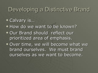 Developing a Distinctive Brand Calvary is… How do we want to be known? Our Brand should  reflect our prioritized area of emphasis. Over time, we will become what we brand ourselves.  We must brand ourselves as we want to become. 