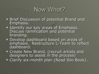 Now What? Brief Discussion of potential Brand and Emphasis. Identify our key areas of Emphasis.  Discuss ramification and potential branding. Develop dashboard based on areas of emphasis.  Restructure L-Team to reflect dashboard. Create New Brand. (recruit artists and designers to assist in the process) Clarify six-month plan (Read Silo Book). 
