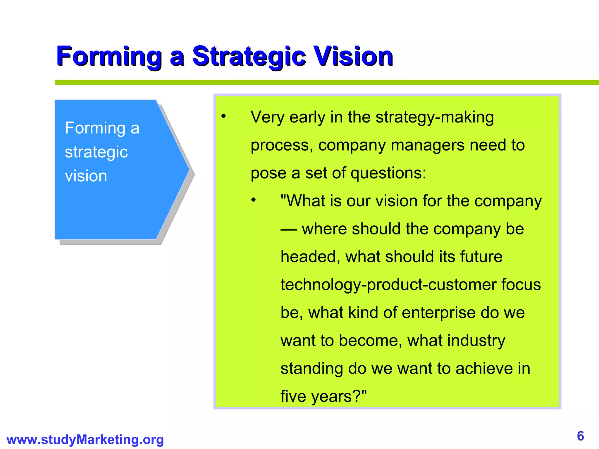 Forming a Strategic Vision Forming a strategic vision Very early in the strategy-making process, company managers need to pose a set of questions:  "What is our vision for the company — where should the company be headed, what should its future technology-product-customer focus be, what kind of enterprise do we want to become, what industry standing do we want to achieve in five years?"  