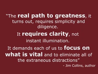 “ The  real path to greatness , it turns out, requires simplicity and diligence.  It  requires clarity , not  instant illumination.  It demands each of us to  focus on   what is vital  and to eliminate all of the extraneous distractions” - Jim Collins, author 