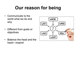 Our reason for being
• Communicate to the
world what we do and
why
• Different from goals or
objectives
• Balance the head and the
heart—inspire!
 