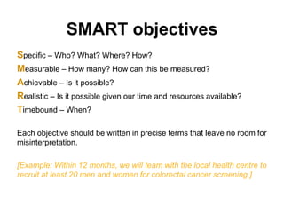 SMART objectives
Specific – Who? What? Where? How?
Measurable – How many? How can this be measured?
Achievable – Is it possible?
Realistic – Is it possible given our time and resources available?
Timebound – When?
Each objective should be written in precise terms that leave no room for
misinterpretation.
[Example: Within 12 months, we will team with the local health centre to
recruit at least 20 men and women for colorectal cancer screening.]
 