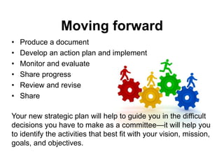 • Produce a document
• Develop an action plan and implement
• Monitor and evaluate
• Share progress
• Review and revise
• Share
Your new strategic plan will help to guide you in the difficult
decisions you have to make as a committee—it will help you
to identify the activities that best fit with your vision, mission,
goals, and objectives.
Moving forward
 