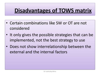 Disadvantages of TOWS matrix
• Certain combinations like SW or OT are not
considered
• It only gives the possible strategies that can be
implemented, not the best strategy to use
• Does not show interrelationship between the
external and the internal factors
Dr. Subhodip Mitra
 