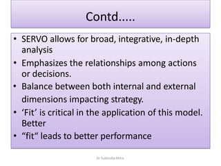 Contd.....
• SERVO allows for broad, integrative, in-depth
analysis
• Emphasizes the relationships among actions
or decisions.
• Balance between both internal and external
dimensions impacting strategy.
• ‘Fit’ is critical in the application of this model.
Better
• “fit“ leads to better performance
Dr. Subhodip Mitra
 