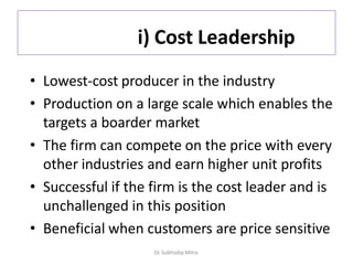 i) Cost Leadership
• Lowest-cost producer in the industry
• Production on a large scale which enables the
targets a boarder market
• The firm can compete on the price with every
other industries and earn higher unit profits
• Successful if the firm is the cost leader and is
unchallenged in this position
• Beneficial when customers are price sensitive
Dr. Subhodip Mitra
 