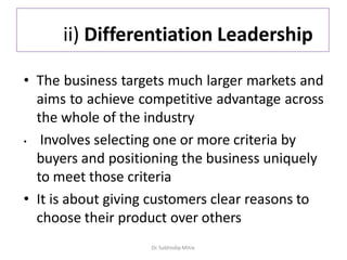 ii) Differentiation Leadership
• The business targets much larger markets and
aims to achieve competitive advantage across
the whole of the industry
• Involves selecting one or more criteria by
buyers and positioning the business uniquely
to meet those criteria
• It is about giving customers clear reasons to
choose their product over others
Dr. Subhodip Mitra
 