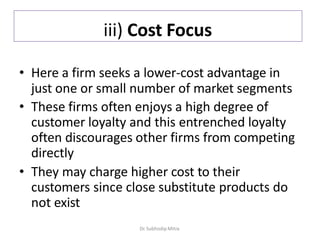 iii) Cost Focus
• Here a firm seeks a lower-cost advantage in
just one or small number of market segments
• These firms often enjoys a high degree of
customer loyalty and this entrenched loyalty
often discourages other firms from competing
directly
• They may charge higher cost to their
customers since close substitute products do
not exist
Dr. Subhodip Mitra
 