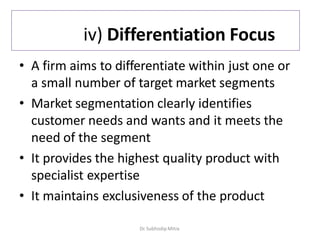 iv) Differentiation Focus
• A firm aims to differentiate within just one or
a small number of target market segments
• Market segmentation clearly identifies
customer needs and wants and it meets the
need of the segment
• It provides the highest quality product with
specialist expertise
• It maintains exclusiveness of the product
Dr. Subhodip Mitra
 