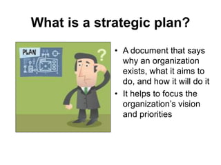 What is a strategic plan?
• A document that says
why an organization
exists, what it aims to
do, and how it will do it
• It helps to focus the
organization’s vision
and priorities
 
