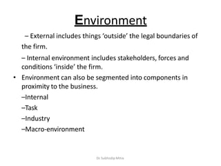 Environment
– External includes things ‘outside’ the legal boundaries of
the firm.
– Internal environment includes stakeholders, forces and
conditions ‘inside’ the firm.
• Environment can also be segmented into components in
proximity to the business.
–Internal
–Task
–Industry
–Macro-environment
Dr. Subhodip Mitra
 