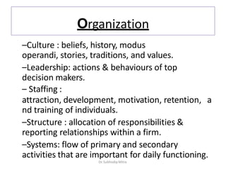 Organization
–Culture : beliefs, history, modus
operandi, stories, traditions, and values.
–Leadership: actions & behaviours of top
decision makers.
– Staffing :
attraction, development, motivation, retention, a
nd training of individuals.
–Structure : allocation of responsibilities &
reporting relationships within a firm.
–Systems: flow of primary and secondary
activities that are important for daily functioning.
Dr. Subhodip Mitra
 