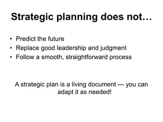 Strategic planning does not…
• Predict the future
• Replace good leadership and judgment
• Follow a smooth, straightforward process
A strategic plan is a living document — you can
adapt it as needed!
 
