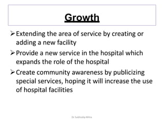 Growth
Extending the area of service by creating or
adding a new facility
Provide a new service in the hospital which
expands the role of the hospital
Create community awareness by publicizing
special services, hoping it will increase the use
of hospital facilities
Dr. Subhodip Mitra
 