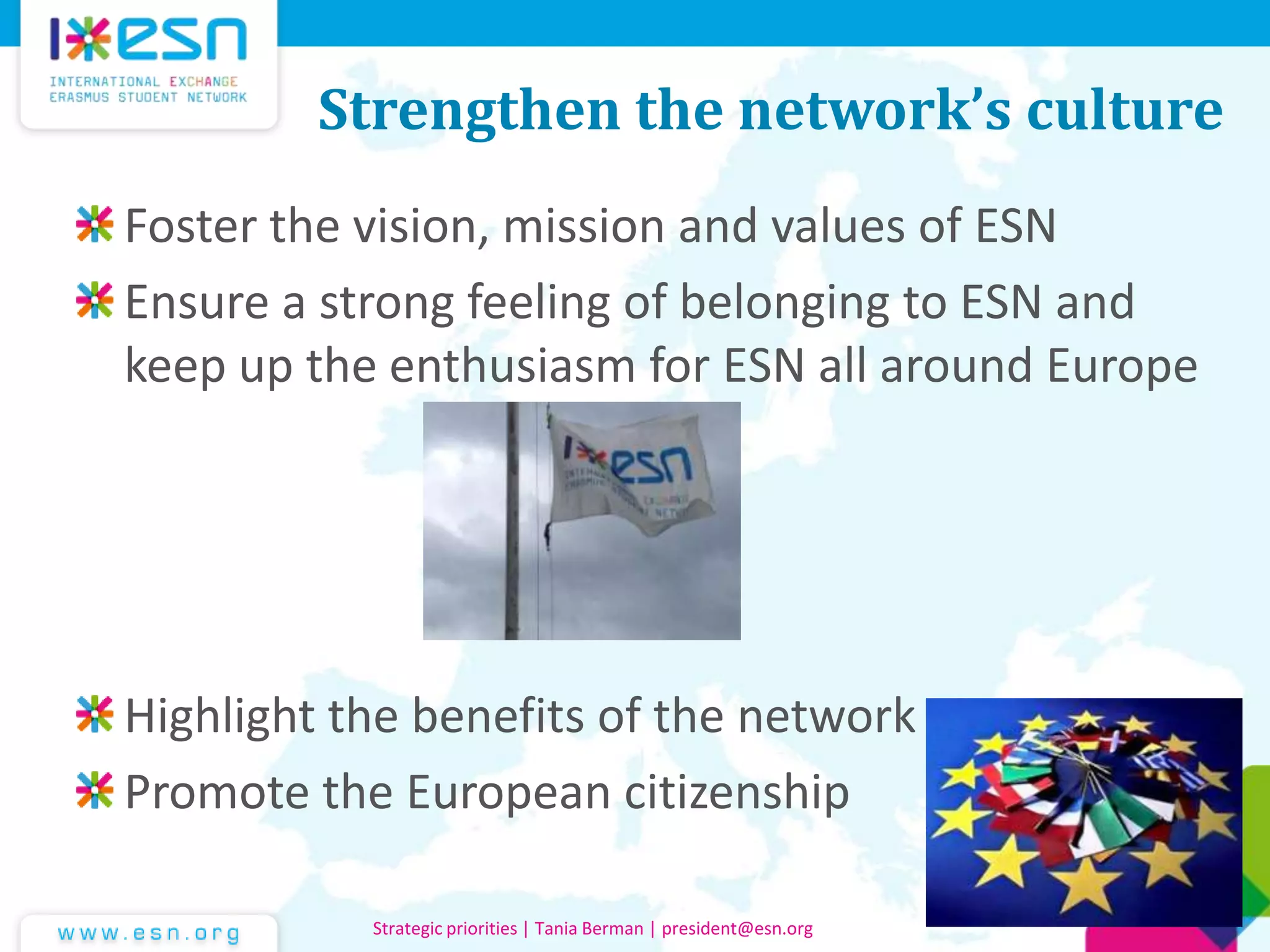 Strengthen the network’s culture
Foster the vision, mission and values of ESN
Ensure a strong feeling of belonging to ESN and
keep up the enthusiasm for ESN all around Europe
Highlight the benefits of the network
Promote the European citizenship
Strategic priorities | Tania Berman | president@esn.org
 
