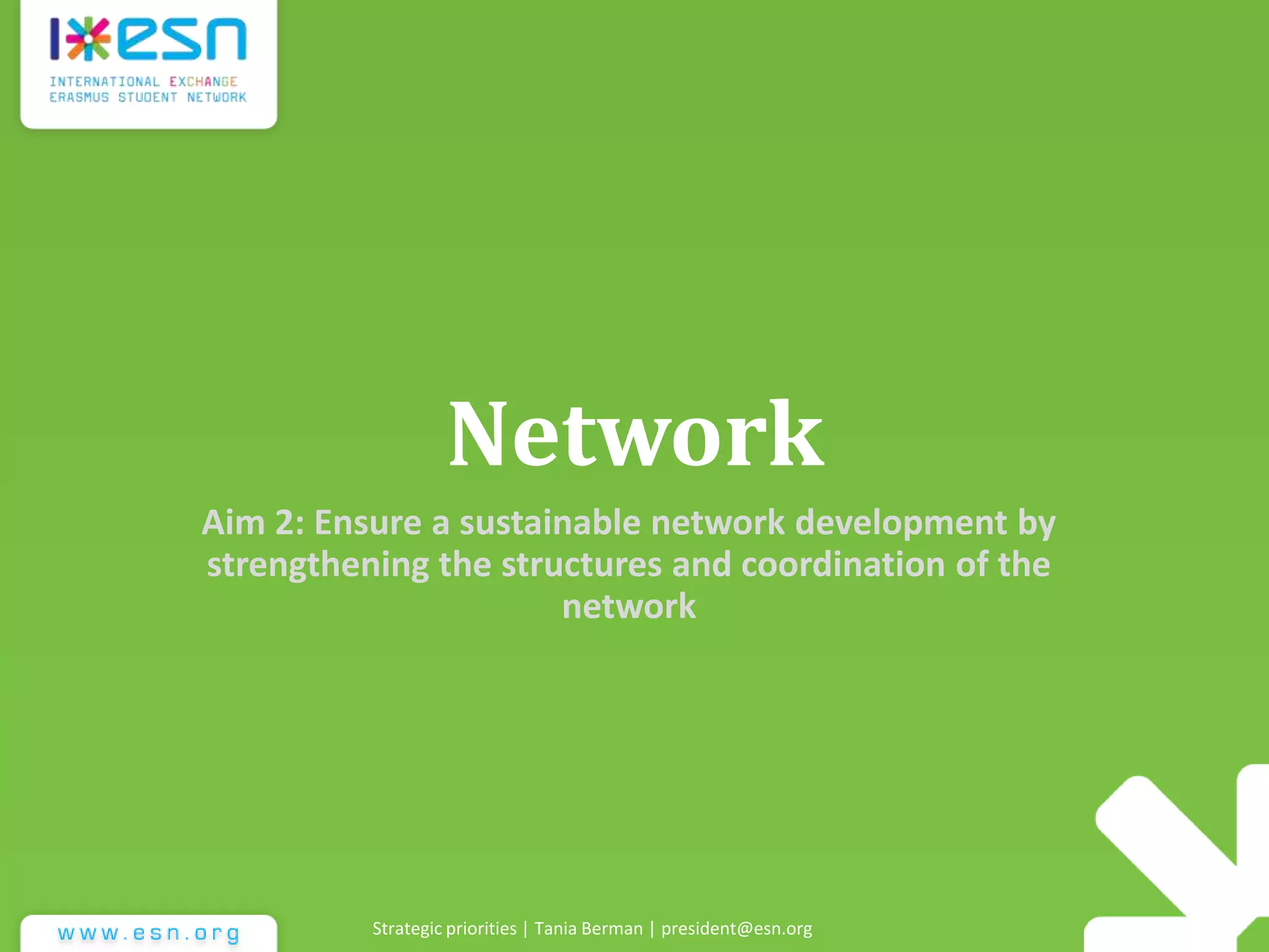 Network
Aim 2: Ensure a sustainable network development by
strengthening the structures and coordination of the
network
Strategic priorities | Tania Berman | president@esn.org
 