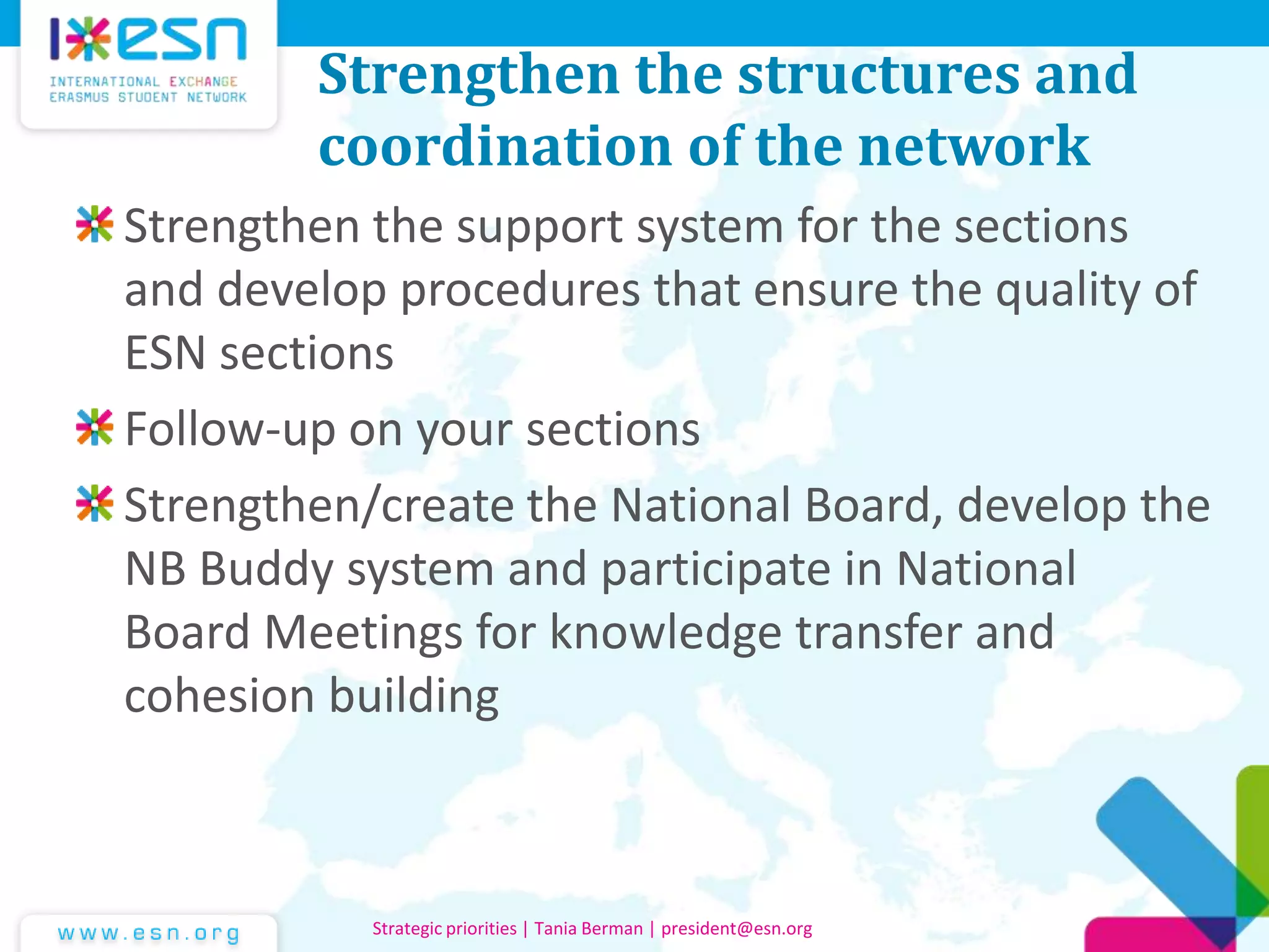 Strengthen the structures and
coordination of the network
Strengthen the support system for the sections
and develop procedures that ensure the quality of
ESN sections
Follow-up on your sections
Strengthen/create the National Board, develop the
NB Buddy system and participate in National
Board Meetings for knowledge transfer and
cohesion building
Strategic priorities | Tania Berman | president@esn.org
 