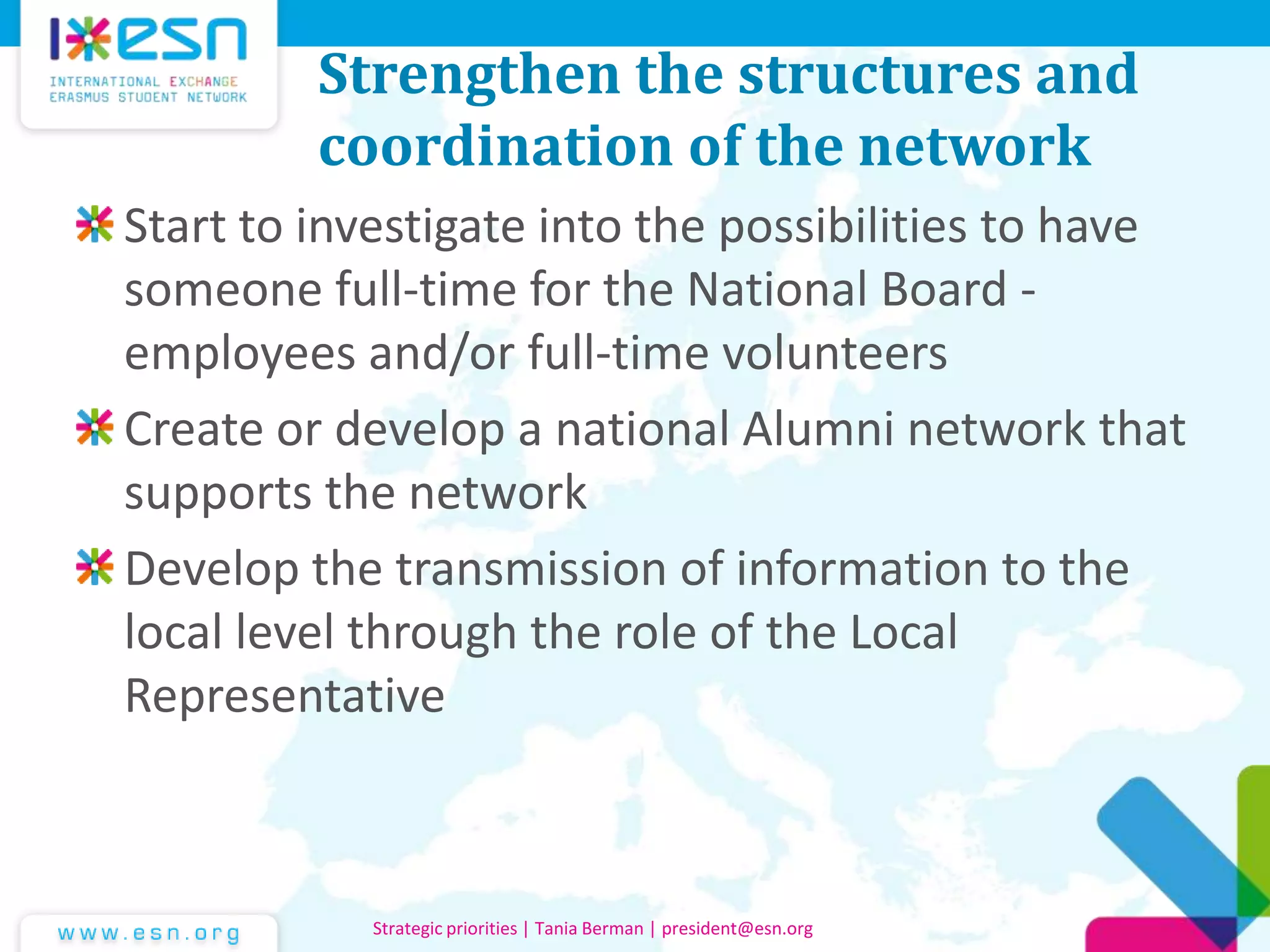Strengthen the structures and
coordination of the network
Start to investigate into the possibilities to have
someone full-time for the National Board -
employees and/or full-time volunteers
Create or develop a national Alumni network that
supports the network
Develop the transmission of information to the
local level through the role of the Local
Representative
Strategic priorities | Tania Berman | president@esn.org
 