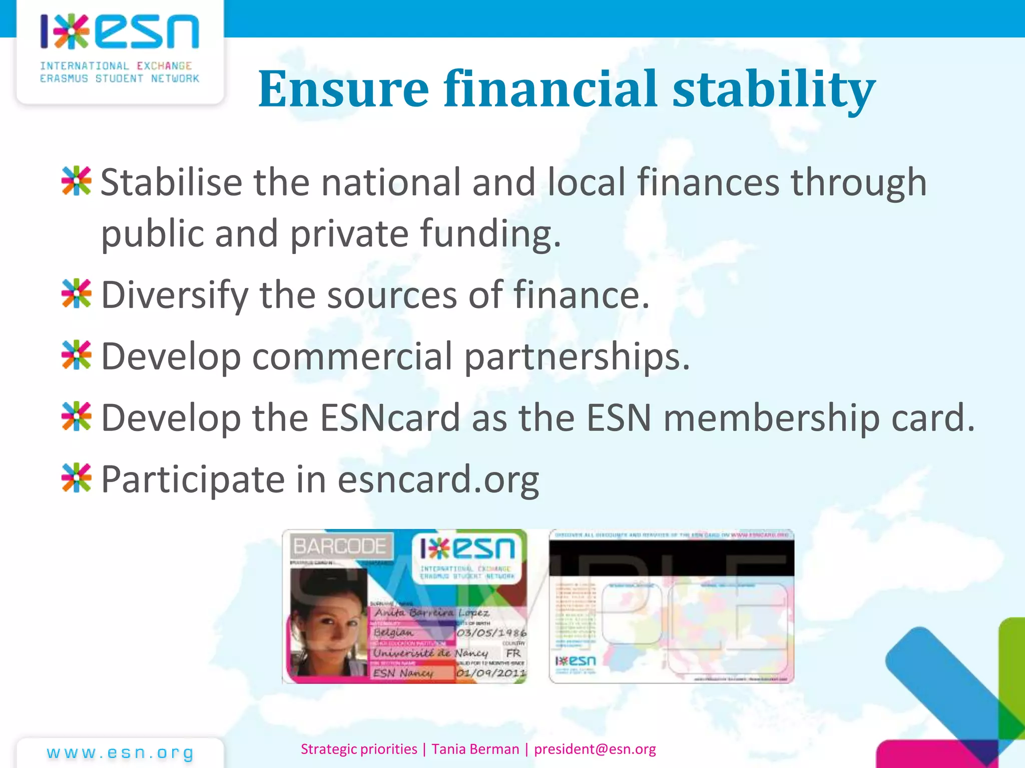 Ensure financial stability
Stabilise the national and local finances through
public and private funding.
Diversify the sources of finance.
Develop commercial partnerships.
Develop the ESNcard as the ESN membership card.
Participate in esncard.org
Strategic priorities | Tania Berman | president@esn.org
 