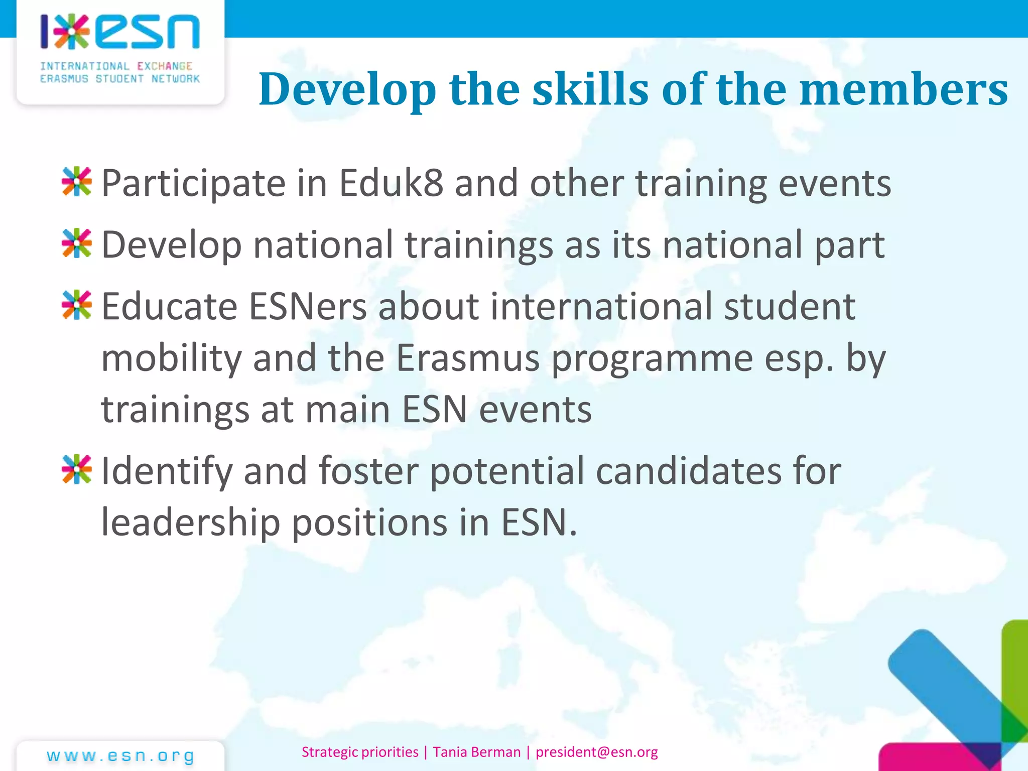 Develop the skills of the members
Participate in Eduk8 and other training events
Develop national trainings as its national part
Educate ESNers about international student
mobility and the Erasmus programme esp. by
trainings at main ESN events
Identify and foster potential candidates for
leadership positions in ESN.
Strategic priorities | Tania Berman | president@esn.org
 
