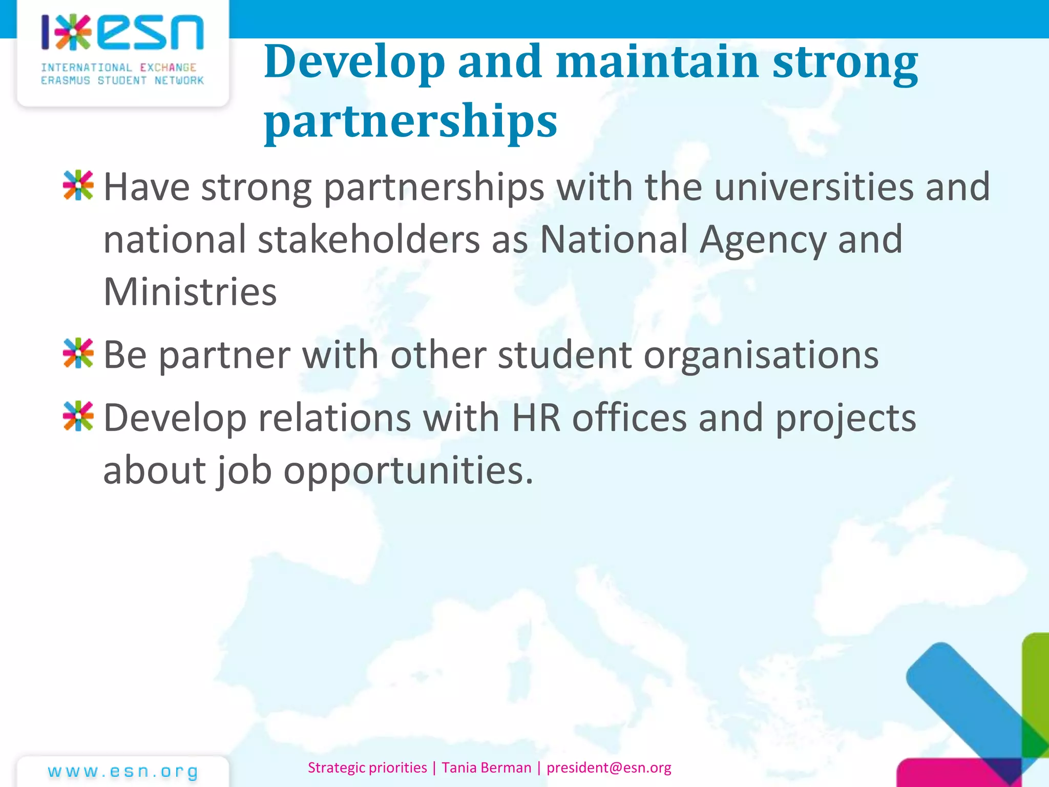 Develop and maintain strong
partnerships
Have strong partnerships with the universities and
national stakeholders as National Agency and
Ministries
Be partner with other student organisations
Develop relations with HR offices and projects
about job opportunities.
Strategic priorities | Tania Berman | president@esn.org
 