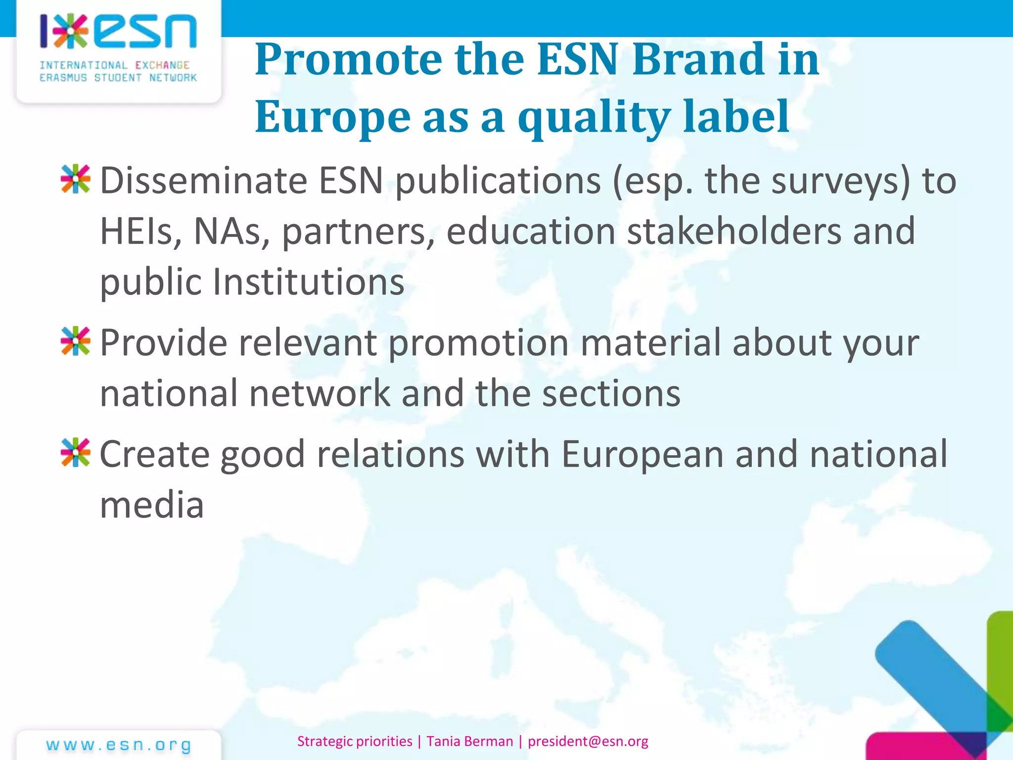 Promote the ESN Brand in
Europe as a quality label
Disseminate ESN publications (esp. the surveys) to
HEIs, NAs, partners, education stakeholders and
public Institutions
Provide relevant promotion material about your
national network and the sections
Create good relations with European and national
media
Strategic priorities | Tania Berman | president@esn.org
 