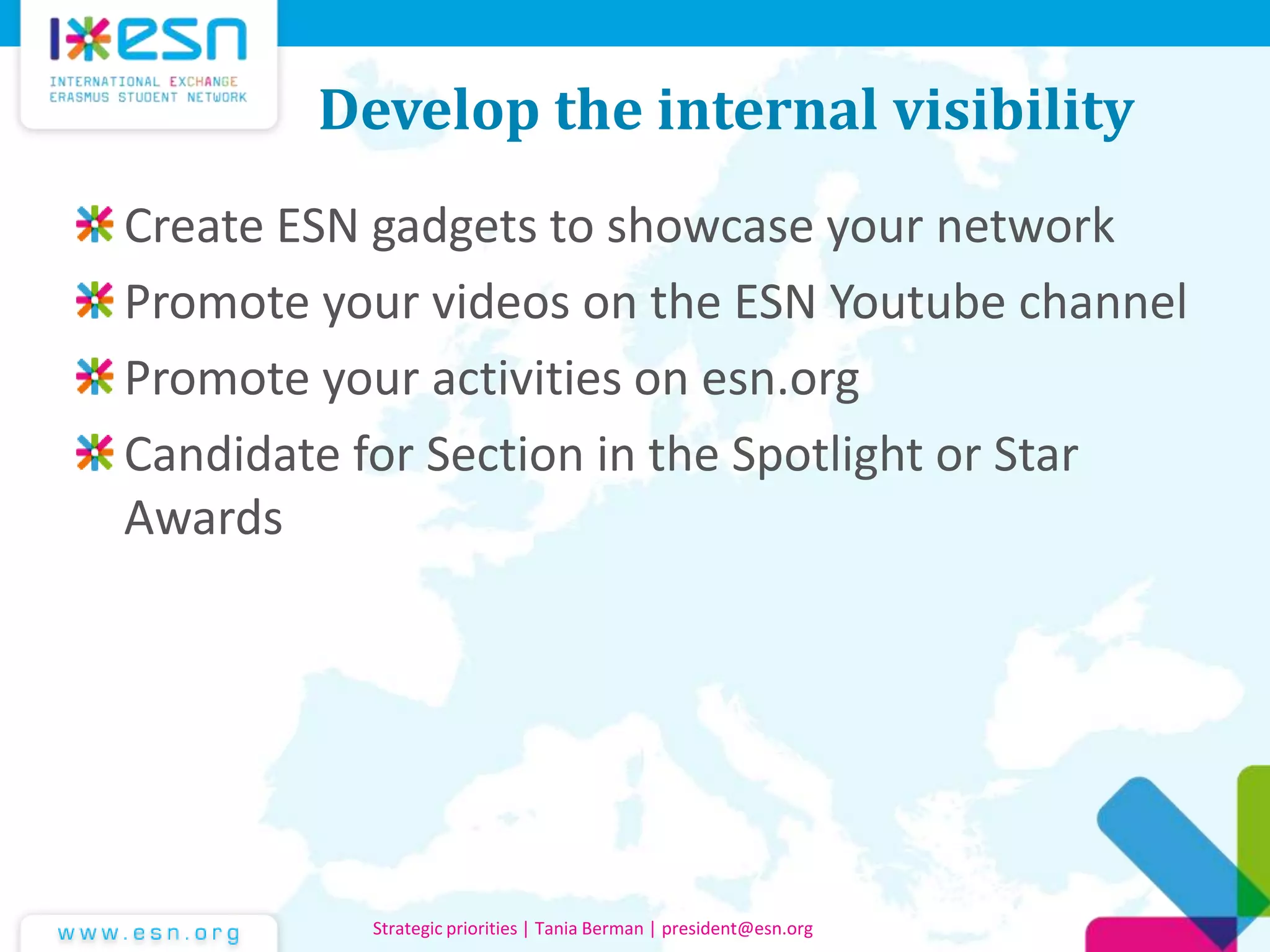 Develop the internal visibility
Create ESN gadgets to showcase your network
Promote your videos on the ESN Youtube channel
Promote your activities on esn.org
Candidate for Section in the Spotlight or Star
Awards
Strategic priorities | Tania Berman | president@esn.org
 