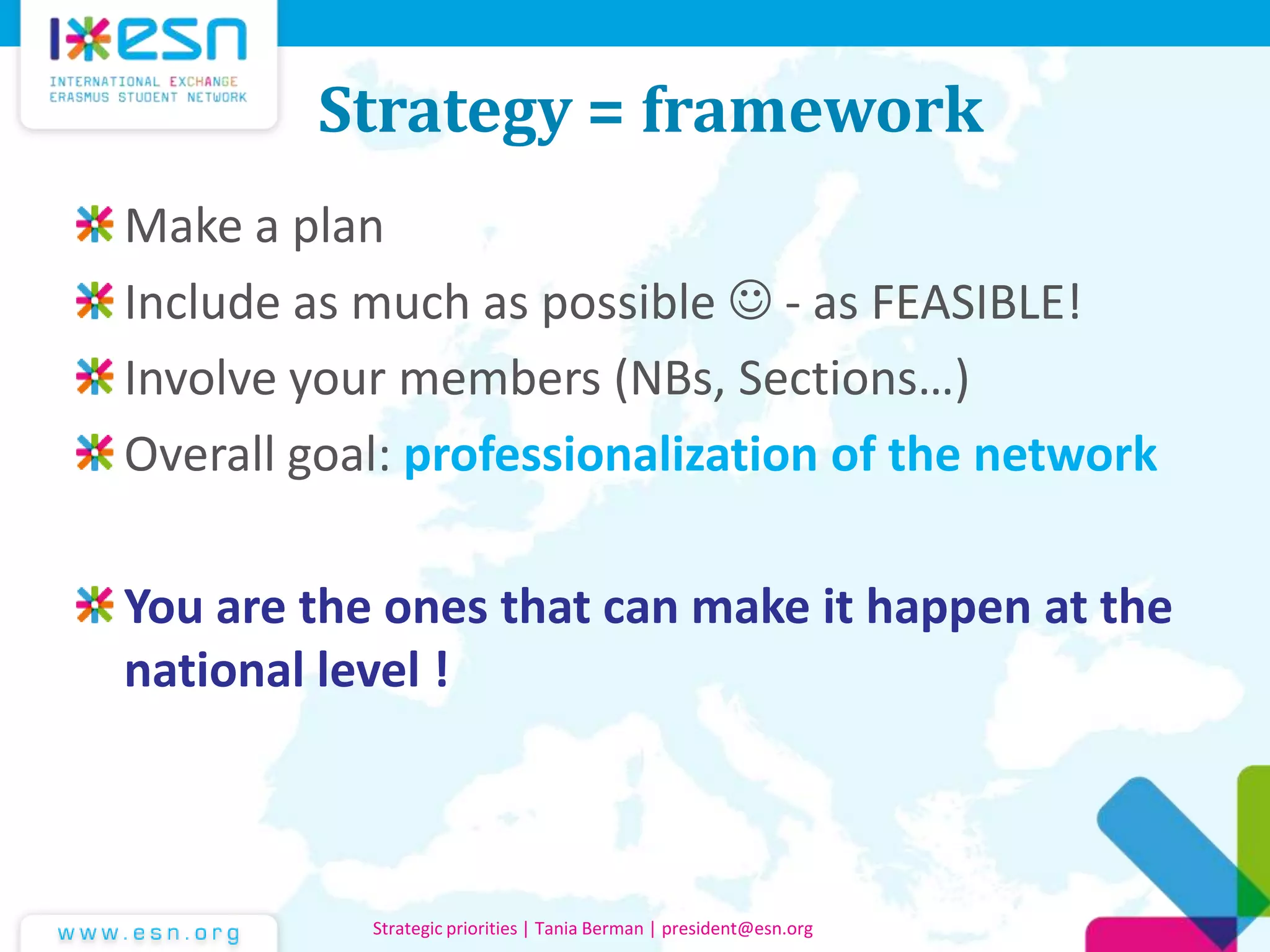 Strategy = framework
Make a plan
Include as much as possible  - as FEASIBLE!
Involve your members (NBs, Sections…)
Overall goal: professionalization of the network
You are the ones that can make it happen at the
national level !
Strategic priorities | Tania Berman | president@esn.org
 