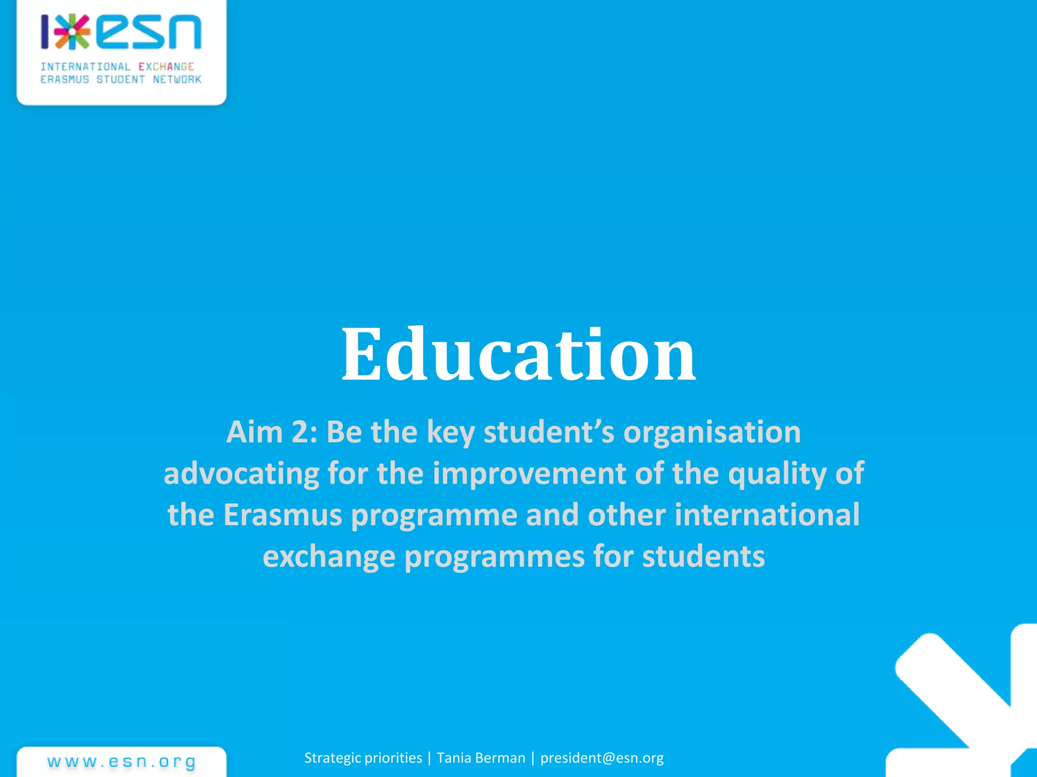 Education
Aim 2: Be the key student’s organisation
advocating for the improvement of the quality of
the Erasmus programme and other international
exchange programmes for students
Strategic priorities | Tania Berman | president@esn.org
 