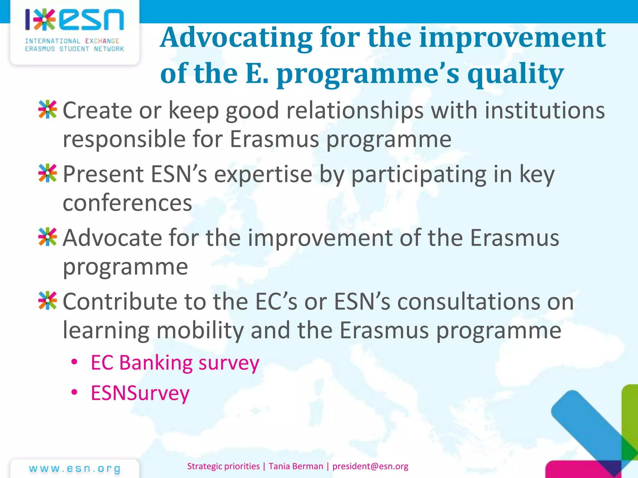 Advocating for the improvement
of the E. programme’s quality
Create or keep good relationships with institutions
responsible for Erasmus programme
Present ESN’s expertise by participating in key
conferences
Advocate for the improvement of the Erasmus
programme
Contribute to the EC’s or ESN’s consultations on
learning mobility and the Erasmus programme
• EC Banking survey
• ESNSurvey
Strategic priorities | Tania Berman | president@esn.org
 