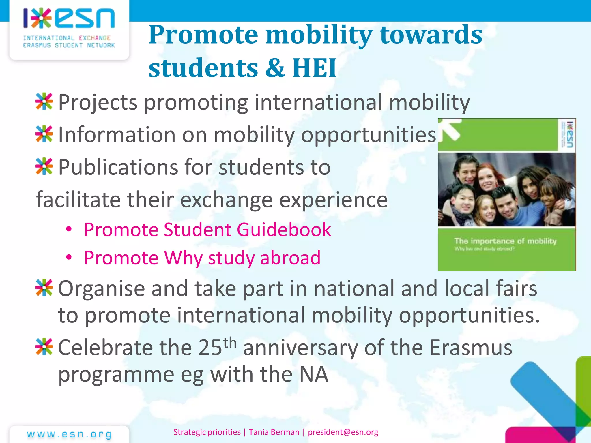 Promote mobility towards
students & HEI
Projects promoting international mobility
Information on mobility opportunities
Publications for students to
facilitate their exchange experience
• Promote Student Guidebook
• Promote Why study abroad
Organise and take part in national and local fairs
to promote international mobility opportunities.
Celebrate the 25th anniversary of the Erasmus
programme eg with the NA
Strategic priorities | Tania Berman | president@esn.org
 