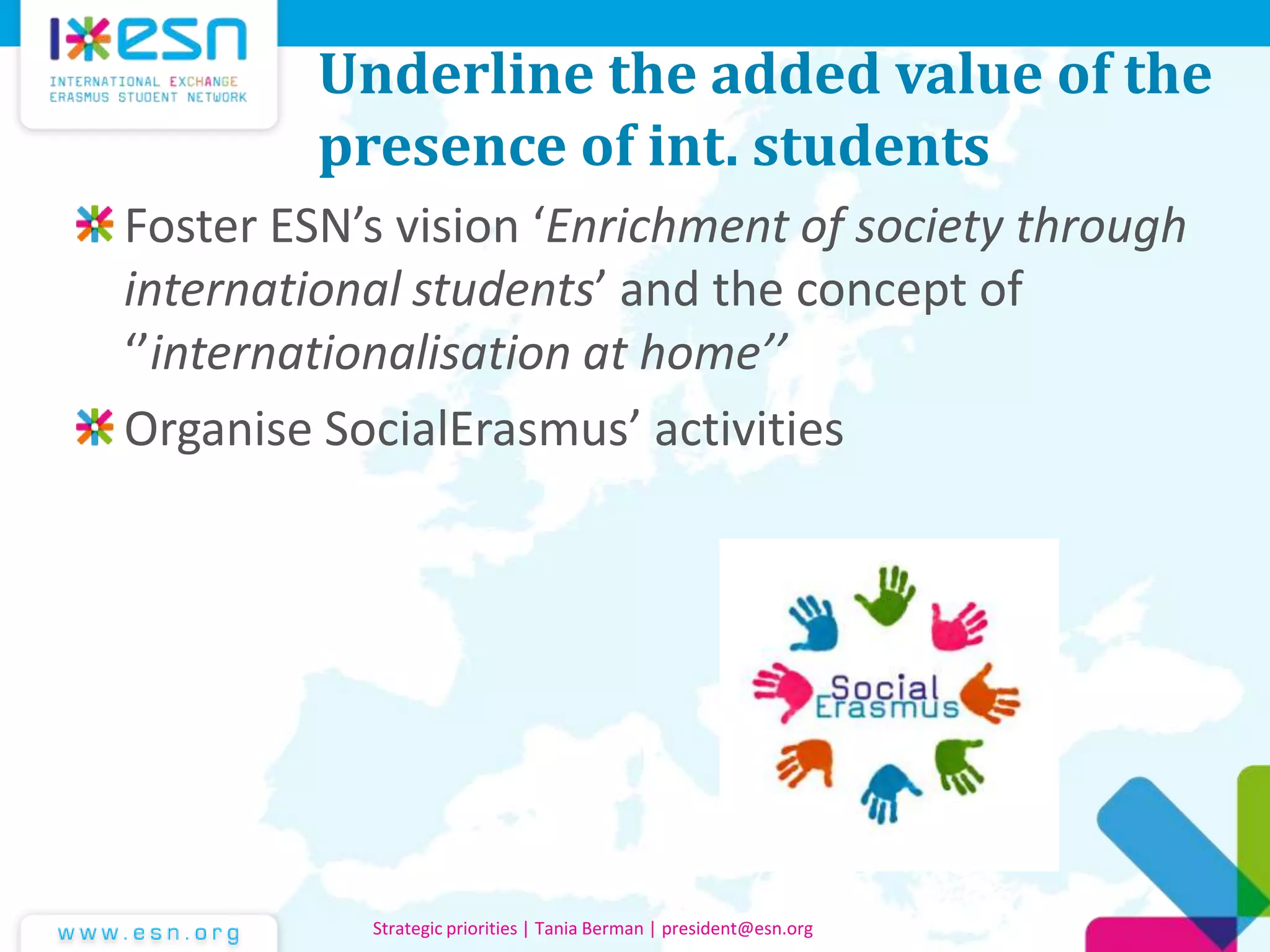 Underline the added value of the
presence of int. students
Foster ESN’s vision ‘Enrichment of society through
international students’ and the concept of
‘’internationalisation at home’’
Organise SocialErasmus’ activities
Strategic priorities | Tania Berman | president@esn.org
 