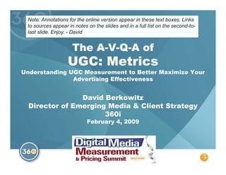 Note: Annotations for the online version appear in these text boxes. Links
  to sources appear in the notes for each slide when viewing the original
  file, and in a full list on the second-to-last slide. Enjoy. - David

                      The A-V-Q-A of
                   UGC: Metrics
Under standing UGC Measur ement to Better Maximize
           Your Adver tising Ef fectiveness


                 David Berkowitz
   Director of Emerging Media & Client Strategy
                       360i
                            February 4, 2009



                                                                               1
 