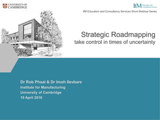 Strategic Roadmapping
take control in times of uncertainty
Dr Rob Phaal & Dr Imoh Ilevbare
Institute for Manufacturing
University of Cambridge
19 April 2016
IfM Education and Consultancy Services Short Webinar Series
 