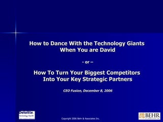 How to Dance With the Technology Giants  When You are David - or – How To Turn Your Biggest Competitors  Into Your Key Strategic Partners CEO Fusion, December 8, 2006 Copyright 2006 Behr & Associates Inc. 