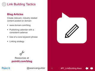 #PI_LinkBuilding #seo12@seanvanguilder
Link Building Tactics
Create relevant, industry related
content posted on domain
 www.domain.com/blog
 Publishing calendar with a
consistent cadence
 Use of a core keyword phrase
 Linking strategy
Blog Articles
Resources at
pointit.com/blog
 