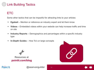 #PI_LinkBuilding #seo14@seanvanguilder 14
Some other tactics that can be impactful for attracting links to your articles:
 Egobait – Mention or reference an industry expert and let them know
 Videos – Embedded videos within your website can help increase traffic and time
on site
 Industry Reports – Demographics and percentages within a specific industry
type
 In-Depth Guides – How To’s or large concepts
ETC
Link Building Tactics
Resources at
pointit.com/blog
 
