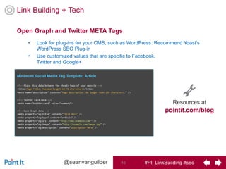 #PI_LinkBuilding #seo16@seanvanguilder
• Look for plug-ins for your CMS, such as WordPress. Recommend Yoast’s
WordPress SEO Plug-in
• Use customized values that are specific to Facebook,
Twitter and Google+
Open Graph and Twitter META Tags
Link Building + Tech
Resources at
pointit.com/blog
 