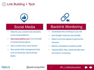 #PI_LinkBuilding #seo17@seanvanguilder
Link Building + Tech
Backlink Monitoring
• Understand who is linking to your site
• Use Google’s disavow tool carefully
• Reach out to the website to get the link
removed
• Monitor competition’s backlink profile
• CognitiveSEO, Moz, Ahrefs all offer back
link tools for monitoring
Social Media
• Allow for your content to be shared to
social media platforms
• http://www.addthis.com/ is an example
of social sharing options
• Use a custom bit.ly, ow.ly domain
• Use social media management tools
such as Hootsuite, Sprout Social,
Buffer
 