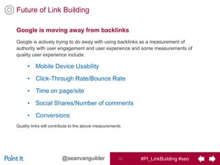 #PI_LinkBuilding #seo19@seanvanguilder
Google is moving away from backlinks
Future of Link Building
Google is actively trying to do away with using backlinks as a measurement of
authority with user engagement and user experience and some measurements of
quality user experience include:
• Mobile Device Usability
• Click-Through Rate/Bounce Rate
• Time on page/site
• Social Shares/Number of comments
• Conversions
Quality links will contribute to the above measurements
 