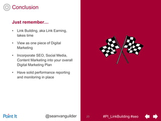 #PI_LinkBuilding #seo20@seanvanguilder
Conclusion
• Link Building, aka Link Earning,
takes time
• View as one piece of Digital
Marketing
• Incorporate SEO, Social Media,
Content Marketing into your overall
Digital Marketing Plan
• Have solid performance reporting
and monitoring in place
Just remember…
 